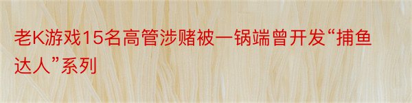 老K游戏15名高管涉赌被一锅端曾开发“捕鱼达人”系列