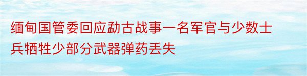 缅甸国管委回应勐古战事一名军官与少数士兵牺牲少部分武器弹药丢失