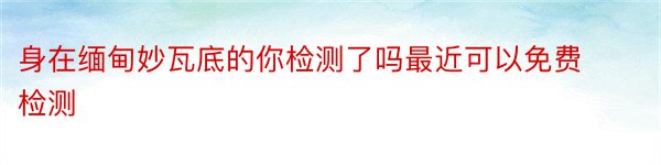 身在缅甸妙瓦底的你检测了吗最近可以免费检测