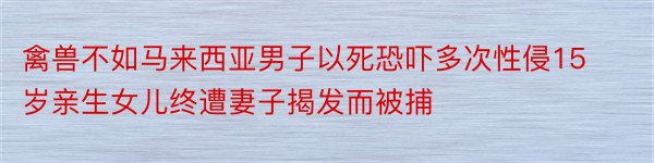 禽兽不如马来西亚男子以死恐吓多次性侵15岁亲生女儿终遭妻子揭发而被捕