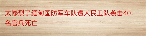 太惨烈了缅甸国防军车队遭人民卫队袭击40名官兵死亡