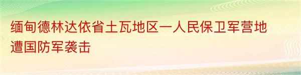 缅甸德林达依省土瓦地区一人民保卫军营地遭国防军袭击